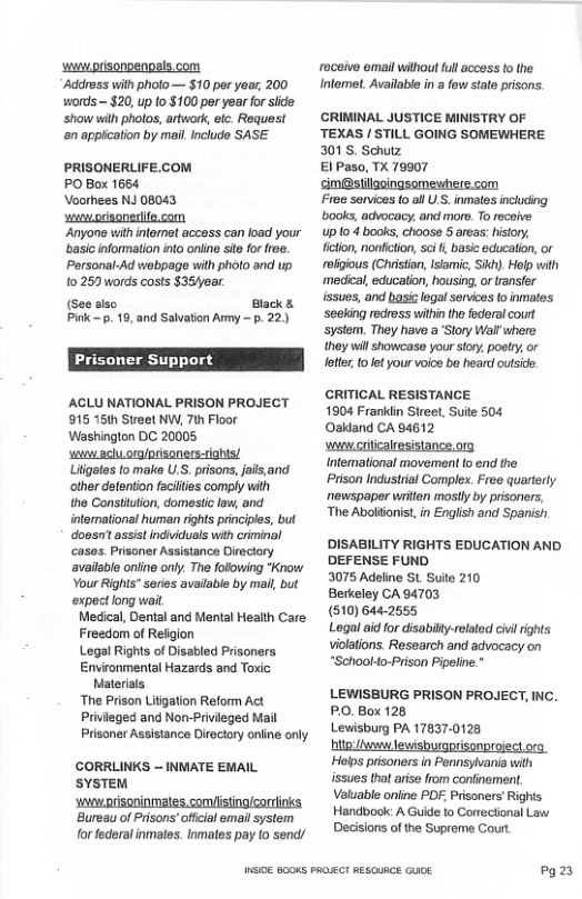 ‘i prisonenpals.com ‘Addross with pholo— $10 per year, 200 words - $20, up to $100 por year for side. ‘show wilh pholos, artwork, etc. Request ‘an appication by mail Include SASE PRISONERLIFE.COM PO Box 1664 Voorhees NJ 08043 s prisonedite.com ‘Anyone with intemet access can load your basic information into oniine st for roe. Personal-Ad webpage with photo and up 0250 words costs $35fear (see aiso Black s Pink . 19, and Salvation Amy — p. 22) Prisoner Support ACLU NATIONAL PRISON PROJECT 915 15ih Streel NW, 7th Floor Washington DC 20005 st aclu orglprisoners-tights! Liigales fo make U.S. prisons, jais,and other detention facilties comply with the Constiution, domestic law, and itermational human rights principles, but ‘Goosnt assistindviduals with criminal casos. Prisoner Assistance Direclory avaiable online only. The following "Know Your Rights" series available by mail but ‘expect ong wait Medical, Dental and Mental Health Care: Freedom of Religion Legal Righs of Disabled Prisoners Environmental Hazards and Toxic Materials The Prison Litigation Reform Act Privieged and Non-Privileged Mail Prisoner Assistance Directory online only CORRLINKS ~ INWIATE EMAIL SYSTEM ‘Bureau of Prisons offcial emailsystem for federal inmales. Inmales pay (o send/ NSI0E B00KS PROECT RESCURCE GUOE. roceive email withou ful access (o the Intemet. Available i a fow state prisons. CRIMINAL JUSTICE MINISTRY OF TEXAS / STILL GOING SOMEWHERE 301S. Schutz €1 Paso, TX 79907 im@stilgoingsemewhere.com Fiee sorvices 0 allU.S. inmales including books, advocacy, and more. To recoive up 10 4 books, choose 5 areas: history, fition, nonficton, sci , basic educalion, or rolgious (Christan, Isamic, Skh). Holp with medical, education, housing,or transfer issues, and basic legal senves to inmaltes. ‘seeking redress within the federal court ystem. They have a ‘Story Walr where they wil showcase your story, poatry, or letter 0 et your oice bo heard outside. CRITICAL RESISTANCE 1904 Franklin Street, Suite 504 Oakland CA 04612 wncriicalresistance.org. Intemational movement o end the. Prison Industrial Complex. Free quarterty newspaper wrion mosily by prisoners, The Abolionist, in Engiish and Spanish. DISABILITY RIGHTS EDUCATION AND DEFENSE FUND. 3075 Adeline St Suite 210 Berkeley CA 94703 (510) 644-2655 Logal aid for disabitty-related cvl ights violations. Research and advocacy on *School4o-Prison Pipeline.” LEWISBURG PRISON PROJECT, INC. PO. Box 128 Lewisburg PA 17837-0128 I e Holps prisoners in Pennslvania wit issues that arise from confinoment. Valuable online PDF Prisoners Rights Handbook: A Guide to Correctional Law Decisions of the Supreme Cour Po23